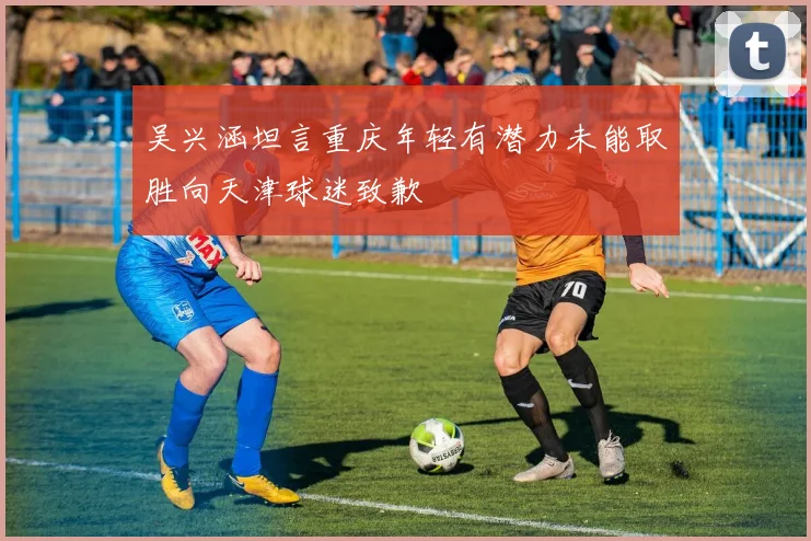 吴兴涵坦言重庆年轻有潜力未能取胜向天津球迷致歉