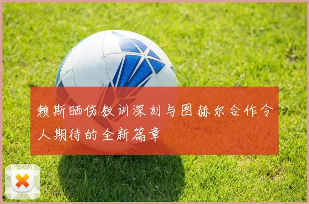 赖斯晒伤教训深刻与图赫尔合作令人期待的全新篇章