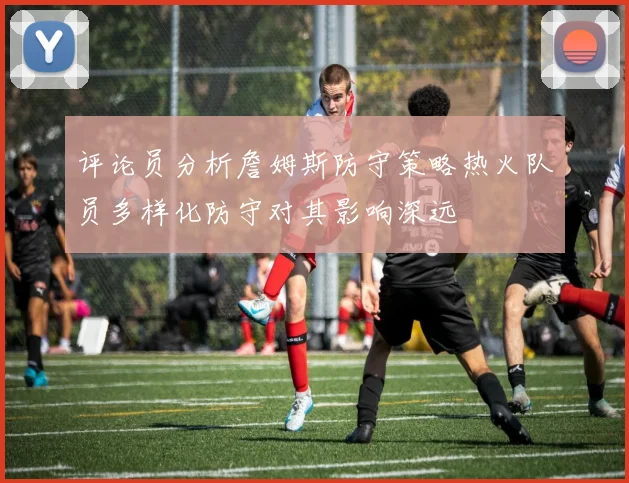评论员分析詹姆斯防守策略热火队员多样化防守对其影响深远