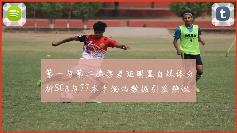 第一与第二选票差距明显自媒体分析SGA与77本季场均数据引发热议