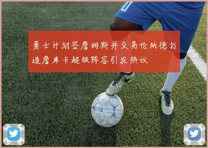 勇士计划签詹姆斯并交易伦纳德打造詹库卡超级阵容引发热议