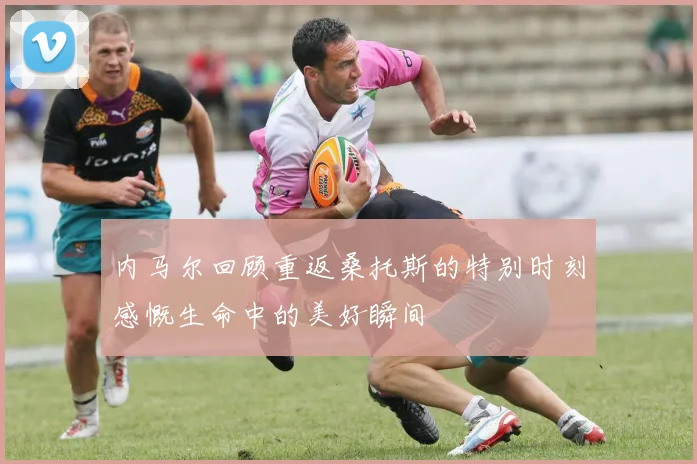 内马尔回顾重返桑托斯的特别时刻感慨生命中的美好瞬间