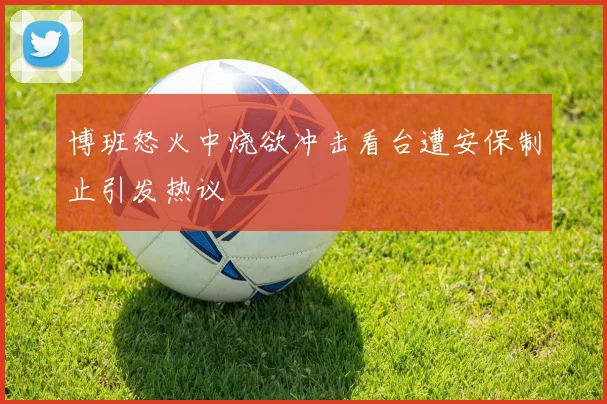 博班怒火中烧欲冲击看台遭安保制止引发热议