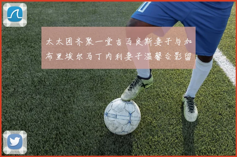 太太团齐聚一堂吉马良斯妻子与加布里埃尔马丁内利妻子温馨合影留念