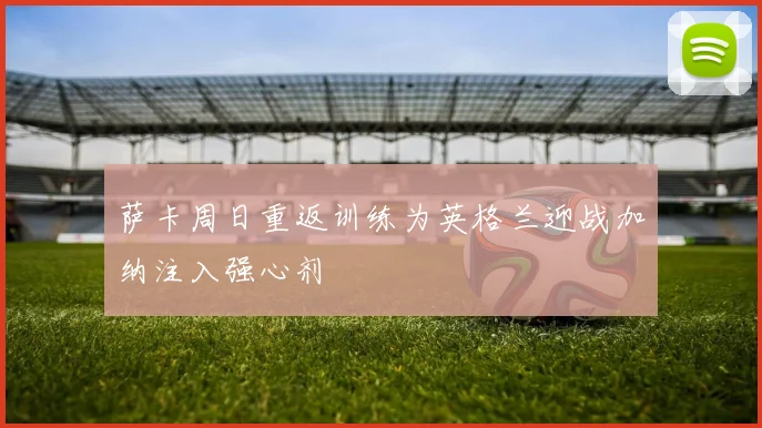 萨卡周日重返训练为英格兰迎战加纳注入强心剂