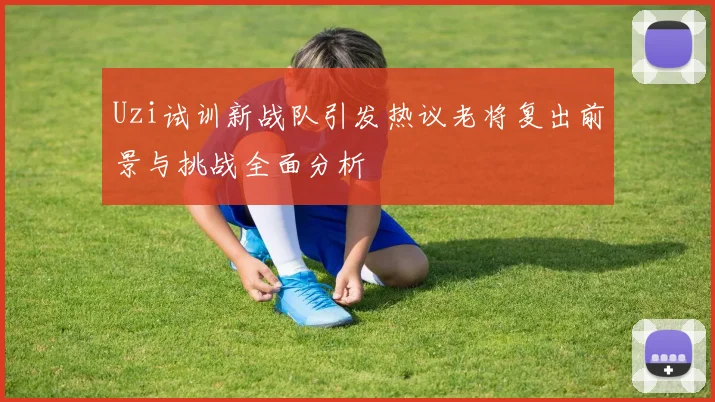 Uzi试训新战队引发热议老将复出前景与挑战全面分析