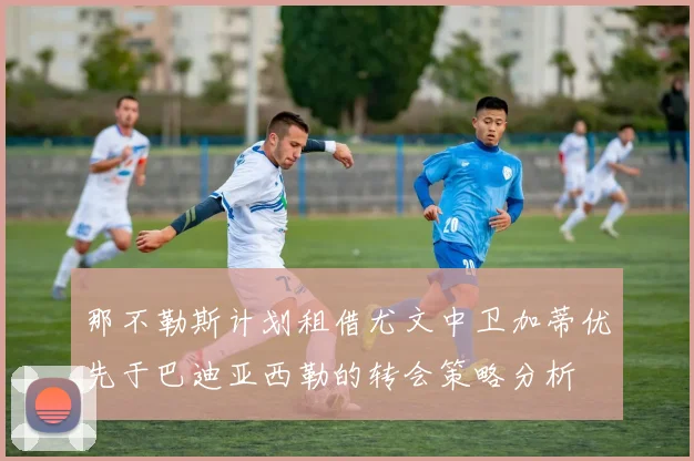那不勒斯计划租借尤文中卫加蒂优先于巴迪亚西勒的转会策略分析