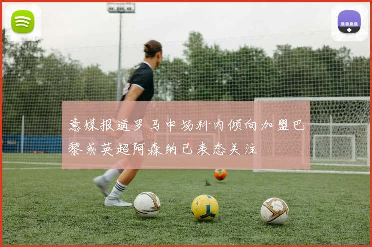 意媒报道罗马中场科内倾向加盟巴黎或英超阿森纳已表态关注