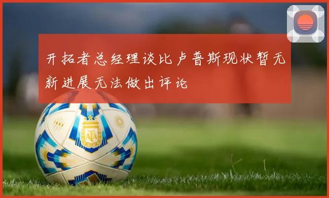 开拓者总经理谈比卢普斯现状暂无新进展无法做出评论