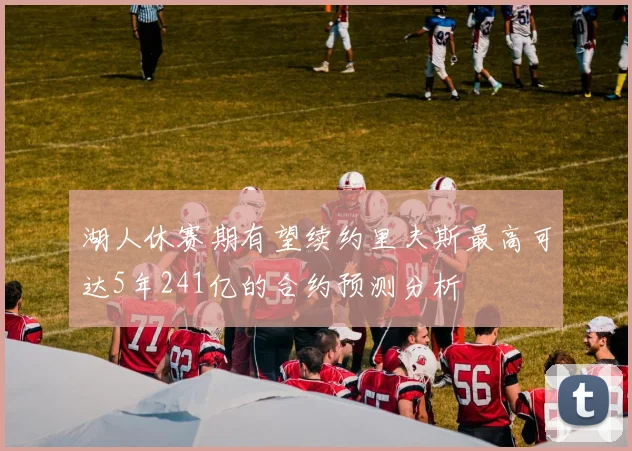 湖人休赛期有望续约里夫斯最高可达5年241亿的合约预测分析