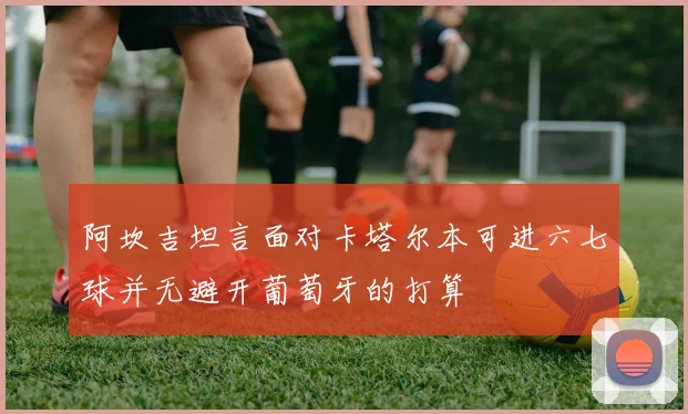 阿坎吉坦言面对卡塔尔本可进六七球并无避开葡萄牙的打算