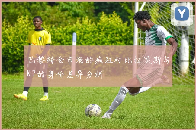 巴黎转会市场的疯狂对比拉莫斯与K7的身价差异分析