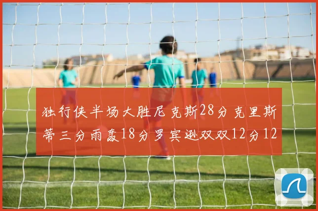 独行侠半场大胜尼克斯28分克里斯蒂三分雨轰18分罗宾逊双双12分12篮板表现出色