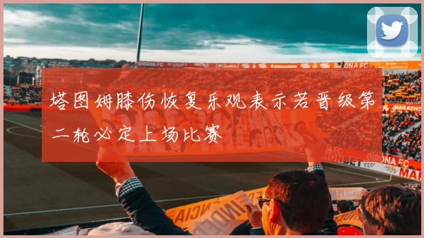 塔图姆膝伤恢复乐观表示若晋级第二轮必定上场比赛