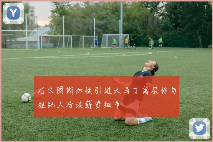 尤文图斯加快引进大马丁高层将与经纪人洽谈薪资细节