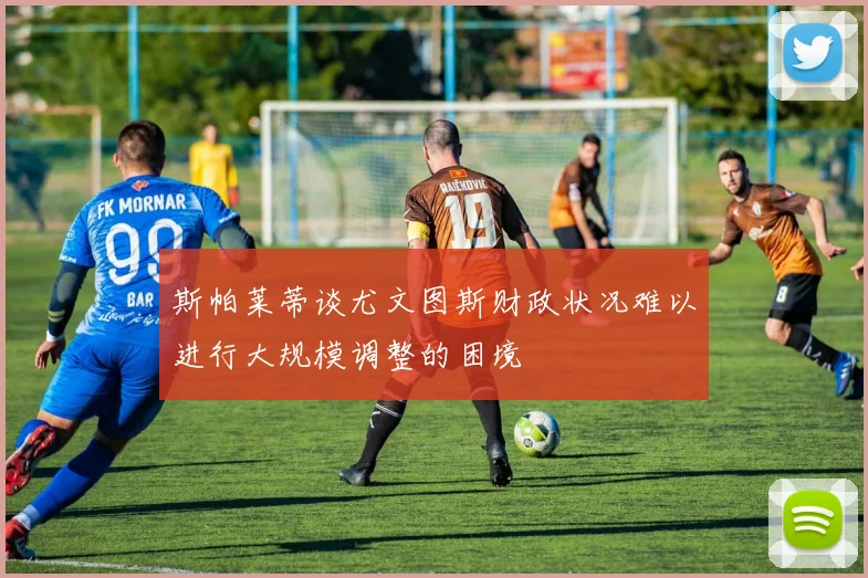 斯帕莱蒂谈尤文图斯财政状况难以进行大规模调整的困境