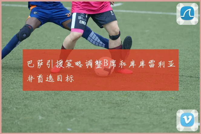 巴萨引援策略调整B席和库库雷利亚非首选目标