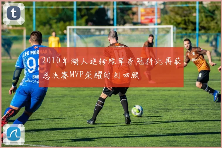 2010年湖人逆转绿军夺冠科比再获总决赛MVP荣耀时刻回顾