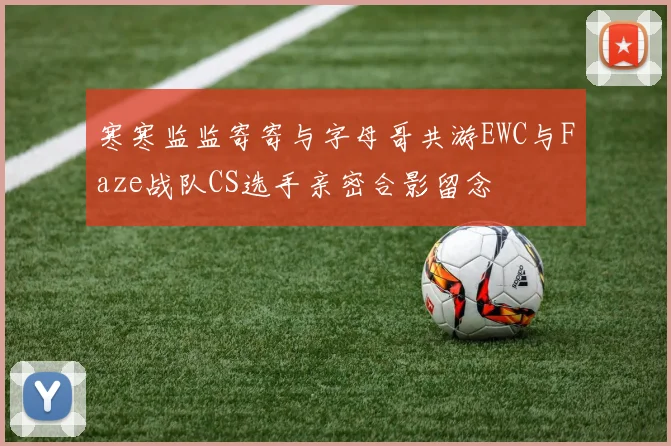 寒寒监监寄寄与字母哥共游EWC与Faze战队CS选手亲密合影留念