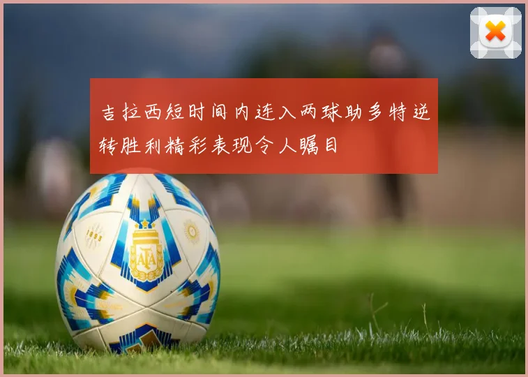吉拉西短时间内连入两球助多特逆转胜利精彩表现令人瞩目