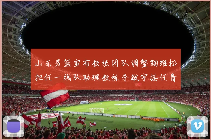 山东男篮宣布教练团队调整鞠维松担任一线队助理教练李敬宇接任青年队主教练