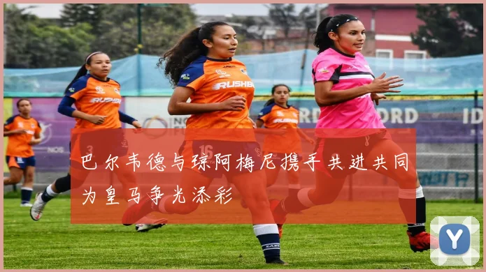 巴尔韦德与琼阿梅尼携手共进共同为皇马争光添彩