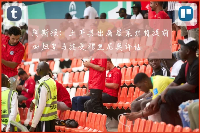 阿斯报：土耳其出局居莱尔将提前回归皇马接受穆里尼奥评估