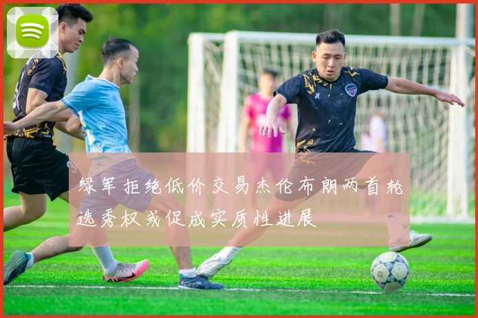绿军拒绝低价交易杰伦布朗两首轮选秀权或促成实质性进展