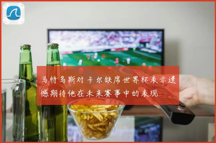 马特乌斯对卡尔缺席世界杯表示遗憾期待他在未来赛事中的表现
