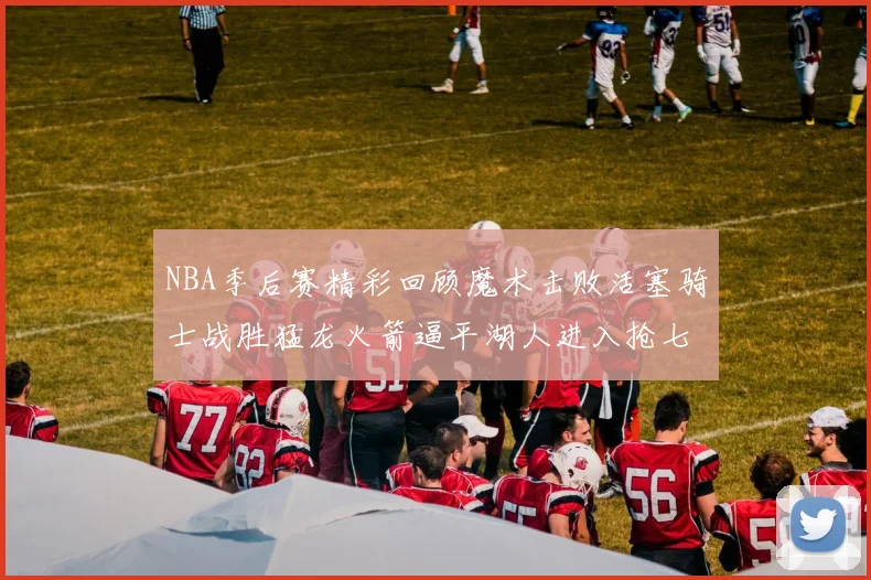 NBA季后赛精彩回顾魔术击败活塞骑士战胜猛龙火箭逼平湖人进入抢七大战