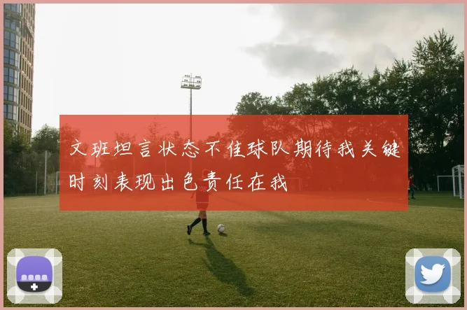 文班坦言状态不佳球队期待我关键时刻表现出色责任在我