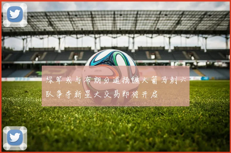 绿军或与布朗分道扬镳火箭马刺六队争夺新星大交易即将开启
