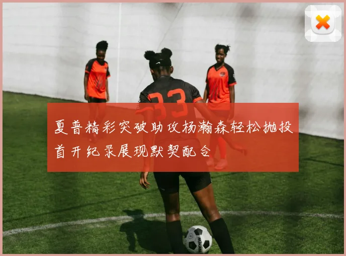 夏普精彩突破助攻杨瀚森轻松抛投首开纪录展现默契配合